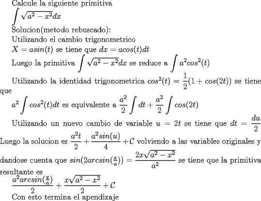 TEX: Calcule la siguiente primitiva<br /><br /><br /><br />$\displaystyle \int \sqrt{a^2-x^2}dx$\\\\<br /><br />Solucion(metodo rebuscado para practicar mas xD):\\\\  <br /><br />Utilizando el cambio trigonometrico\\\\<br /><br />$X=asin(t)$ se tiene que $dx=acos(t)dt$\\\\<br /><br />Luego la primitiva $\displaystyle \int \sqrt{a^2-x^2}dx$ se reduce a $\displaystyle \int  a^2cos^2(t)$\\\\<br /><br />Utilizando la identidad trigonometrica $cos^2(t)=\dfrac{1}{2}(1+cos(2t))$ se tiene que\\\\<br /><br />$a^2\displaystyle \int  cos^2(t)dt$ es equivalente a $\displaystyle \dfrac{a^2}{2}\int dt + \dfrac{a^2}{2} \int cos(2t)$\\\\<br /><br />Utilizando un nuevo cambio de variable $u=2t$ se tiene que $dt=\dfrac{du}{2}$\\\\<br />Luego la solucion es $\dfrac{a^2t}{2}+\dfrac{a^2sin(u)}{4}+\mathcal{C}$ volviendo a las variables originales y dandose cuenta que $sin(2arcsin(\frac{x}{a}))=\dfrac{2x\sqrt{a^2-x^2}}{a^2}$ se tiene que la primitiva resultante es<br /><br />$\dfrac{a^2arcsin(\frac{x}{a})}{2}+\dfrac{x\sqrt{a^2-x^2}}{2}+\mathcal{C}$\\\\<br /><br />Con esto termina el apendizaje 