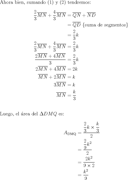 TEX: \noindent Ahora bien, sumando (1) y (2) tendremos:<br /><br />\begin{equation*}<br />\begin{aligned}<br />  \frac{2}<br />{3}\overline {MN}  + \frac{4}<br />{3}\overline {MN}  &= \overline {QN}  + \overline {ND}  \\ <br />   &= \overline {QD} {\text{ \{suma de segmentos\} }} \\ <br />   &= \frac{2}<br />{3}k \\ <br />  \frac{2}<br />{3}\overline {MN}  + \frac{4}<br />{3}\overline {MN}  &= \frac{2}<br />{3}k \\ <br />  \frac{{2\overline {MN}  + 4\overline {MN} }}<br />{3} &= \frac{2}<br />{3}k \\ <br />  2\overline {MN}  + 4\overline {MN}  &= 2k \\ <br />  \overline {MN}  + 2\overline {MN}  &= k \\ <br />  3\overline {MN}  &= k \\ <br />  \overline {MN}  &= \frac{k}<br />{3} \\ <br />\end{aligned}<br />\end{equation*}\\<br />\\<br />\noindent Luego, el \'area del $\Delta DMQ$ es:<br /><br />\begin{equation*}<br />\begin{aligned}<br />  A_{{\text{DMQ}}}  &= \frac{{\displaystyle\frac{2}<br />{3}k \times \frac{k}<br />{3}}}<br />{2} \\ <br />   &= \frac{{\displaystyle\frac{2}<br />{9}k^2 }}<br />{2} \\ <br />   &= \frac{{2k^2 }}<br />{{9 \times 2}} \\ <br />   &= \frac{{k^2 }}<br />{9} \\ <br />\end{aligned}<br />\end{equation*}