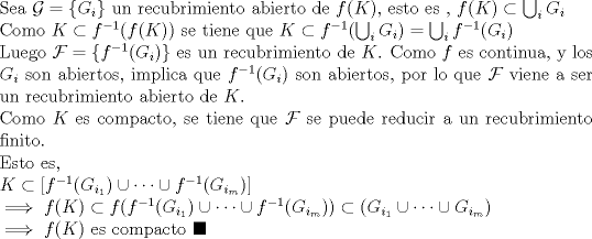 TEX: \noindent Sea $\mathcal{G}=\{G_i \}$ un recubrimiento abierto de $f(K)$, esto es , $f(K)\subset \bigcup_{i} G_{i}$<br /><br />\noindent Como $K\subset f^{-1}(f(K))$ se tiene que $K\subset f^{-1}(\bigcup_{i} G_{i} )=\bigcup_{i} f^{-1}(G_{i})$<br /><br />\noindent Luego $\mathcal{F}=\{ f^{-1}(G_{i})\}$ es un recubrimiento de $K$. Como $f$ es continua, y los $G_i$ son abiertos, implica que $f^{-1}(G_{i})$ son abiertos, por lo que $\mathcal{F}$ viene a ser un recubrimiento abierto de $K$.<br /><br />\noindent Como $K$ es compacto, se tiene que $\mathcal{F}$ se puede reducir a un recubrimiento finito.<br /><br />\noindent Esto es,<br /><br />\noindent $K\subset \left[ f^{-1}(G_{i_{1}}) \cup \cdots \cup  f^{-1}(G_{i_{m}}) \right]$<br /><br />\noindent $\implies f(K)\subset f( f^{-1}(G_{i_{1}}) \cup \cdots \cup  f^{-1}(G_{i_{m}}) )\subset (G_{i_{1}} \cup \cdots \cup G_{i_{m}})$<br /><br />\noindent $\implies f(K)$ es compacto $\blacksquare$