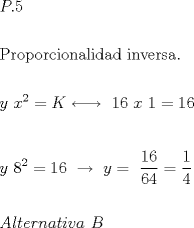 TEX: $\begin{gathered}<br />  P.5 \hfill \\<br />   \hfill \\<br />  {\text{Proporcionalidad inversa}}{\text{.}} \hfill \\<br />   \hfill \\<br />  y{\text{ }}x^2  = K\underset {} \longleftrightarrow {\text{ }}16{\text{ }}x{\text{ }}1 = 16 \hfill \\<br />   \hfill \\<br />  y{\text{ }}8^2  = 16{\text{ }}\xrightarrow{{}}{\text{ }}y = {\text{ }}\frac{{16}}<br />{{64}} = \frac{1}<br />{4} \hfill \\<br />   \hfill \\<br />  Alternativa{\text{ }}B \hfill \\ <br />\end{gathered} $<br />