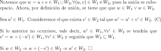 TEX: \noindent Notemos que $w=u+v\in W_1\cup W_2,\forall (u,v)\in W_1\times W_2$, pues la unin es subespacio. Ahora, por definicin de unin, se tiene que que \mbox{$w\in W_1\lor w\in W_2$.}\\<br />\\<br />Sea $u' \in W_1$. Consideremos el que exista $v'\in W_2$ tal que \mbox{$w'=u'+v'\in W_2$. }\\<br />\\<br />Si lo anterior no ocurriese, vale decir, $w'\in W_1,\forall v'\in W_2$ se tendra que $v'=w+(-u')\in W_1,\forall v'\in W_2$ y seguira que $W_2\subseteq W_1$.\\<br />\\<br />Si $w\in W_2\Rightarrow w+(-v')\in W_2\Rightarrow u'\in W_2$. $\square$<br />