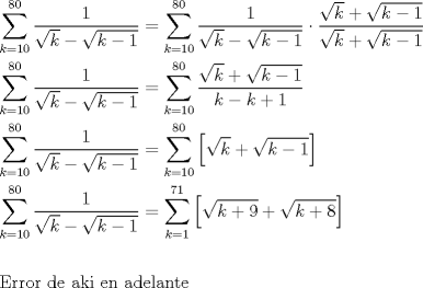 TEX: \[<br />\begin{gathered}<br />  \sum\limits_{k = 10}^{80} {\frac{1}<br />{{\sqrt k  - \sqrt {k - 1} }}}  = \sum\limits_{k = 10}^{80} {\frac{1}<br />{{\sqrt k  - \sqrt {k - 1} }}}  \cdot \frac{{\sqrt k  + \sqrt {k - 1} }}<br />{{\sqrt k  + \sqrt {k - 1} }} \hfill \\<br />  \sum\limits_{k = 10}^{80} {\frac{1}<br />{{\sqrt k  - \sqrt {k - 1} }}}  = \sum\limits_{k = 10}^{80} {\frac{{\sqrt k  + \sqrt {k - 1} }}<br />{{k - k + 1}}}  \hfill \\<br />  \sum\limits_{k = 10}^{80} {\frac{1}<br />{{\sqrt k  - \sqrt {k - 1} }}}  = \sum\limits_{k = 10}^{80} {\left[ {\sqrt k  + \sqrt {k - 1} } \right]}  \hfill \\<br />  \sum\limits_{k = 10}^{80} {\frac{1}<br />{{\sqrt k  - \sqrt {k - 1} }}}  = \sum\limits_{k = 1}^{71} {\left[ {\sqrt {k + 9}  + \sqrt {k + 8} } \right]}  \hfill \\<br />   \hfill \\<br />  {\text{Error de aki en adelante }} \hfill \\ <br />\end{gathered} <br />\]