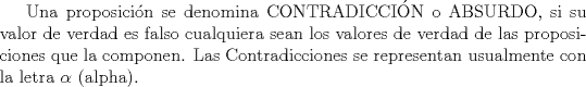 TEX: Una proposicin se denomina CONTRADICCIN o ABSURDO, si su valor de verdad es falso cualquiera sean los valores de verdad de las proposiciones que la componen. Las Contradicciones se representan usualmente con la letra $\alpha$ (alpha).