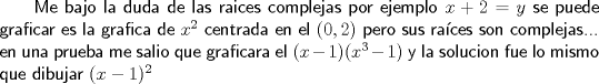 TEX: \textsf { Me bajo la duda de las raices complejas por ejemplo $x+2=y$ se puede graficar es la grafica de $x^2$ centrada en el $(0,2)$ pero sus races son complejas...\\<br />en una prueba me salio que graficara el $(x-1)(x^3-1)$ y la solucion fue lo mismo que dibujar $(x-1)^2$}