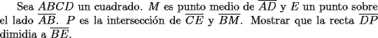 TEX: Sea $ABCD$ un cuadrado. $M$ es punto medio de $\overline {AD}$ y $E$ un punto sobre el lado $\overline {AB}$. $P$ es la intersecci\'on de $\overline {CE}$ y $\overline {BM}$. Mostrar que la recta $\overline {DP}$ dimidia a $\overline {BE}$.