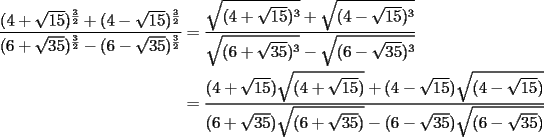 TEX: \begin{equation*}<br />\begin{aligned}<br />  \frac{{(4 + \sqrt {15} )^{\frac{3}<br />{2}}  + (4 - \sqrt {15} )^{\frac{3}<br />{2}} }}<br />{{(6 + \sqrt {35} )^{\frac{3}<br />{2}}  - (6 - \sqrt {35} )^{\frac{3}<br />{2}} }} &= \frac{{\sqrt {(4 + \sqrt {15} )^3 }  + \sqrt {(4 - \sqrt {15} )^3 } }}<br />{{\sqrt {(6 + \sqrt {35} )^3 }  - \sqrt {(6 - \sqrt {35} )^3 } }} \\ <br />   &= \frac{{(4 + \sqrt {15} )\sqrt {(4 + \sqrt {15} )}  + (4 - \sqrt {15} )\sqrt {(4 - \sqrt {15} )} }}<br />{{(6 + \sqrt {35} )\sqrt {(6 + \sqrt {35} )}  - (6 - \sqrt {35} )\sqrt {(6 - \sqrt {35} )} }} \\ <br />\end{aligned}<br />\end{equation*}