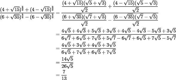 TEX: \begin{equation*}<br />\begin{aligned}<br />  \frac{{(4 + \sqrt {15} )^{\frac{3}<br />{2}}  + (4 - \sqrt {15} )^{\frac{3}<br />{2}} }}<br />{{(6 + \sqrt {35} )^{\frac{3}<br />{2}}  - (6 - \sqrt {35} )^{\frac{3}<br />{2}} }} &= \dfrac{{\dfrac{{(4 + \sqrt {15} )(\sqrt 5  + \sqrt 3 )}}<br />{{\sqrt 2 }} + \dfrac{{(4 - \sqrt {15} )(\sqrt 5  - \sqrt 3 )}}<br />{{\sqrt 2 }}}}<br />{{\dfrac{{(6 + \sqrt {35} )(\sqrt 7  + \sqrt 5 )}}<br />{{\sqrt 2 }} - \dfrac{{(6 - \sqrt {35} )(\sqrt 7  - \sqrt 5 )}}<br />{{\sqrt 2 }}}} \\ <br />   &= \frac{{4\sqrt 5  + 4\sqrt 3  + 5\sqrt 3  + 3\sqrt 5  + 4\sqrt 5  - 4\sqrt 3  - 5\sqrt 3  + 3\sqrt 5 }}<br />{{6\sqrt 7  + 6\sqrt 5  + 7\sqrt 5  + 5\sqrt 7  - 6\sqrt 7  + 6\sqrt 5  + 7\sqrt 5  - 5\sqrt 7 }} \\ <br />   &= \frac{{4\sqrt 5  + 3\sqrt 5  + 4\sqrt 5  + 3\sqrt 5 }}<br />{{6\sqrt 5  + 7\sqrt 5  + 6\sqrt 5  + 7\sqrt 5 }} \\ <br />   &= \frac{{14\sqrt 5 }}<br />{{26\sqrt 5 }} \\ <br />   &= \frac{7}<br />{{13}} \\ <br />\end{aligned}<br />\end{equation*}