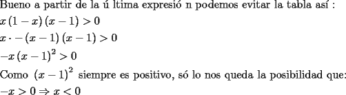 TEX: % MathType!Translator!2!1!AMS LaTeX.tdl!TeX -- AMS-LaTeX!<br />\[<br />\begin{gathered}<br />  {\text{Bueno a partir de la ultima expresion podemos evitar la tabla as\'i :}} \hfill \\<br />  x\left( {1 - x} \right)\left( {x - 1} \right) > 0 \hfill \\<br />  x \cdot  - \left( {x - 1} \right)\left( {x - 1} \right) > 0 \hfill \\<br />   - x\left( {x - 1} \right)^2  > 0 \hfill \\<br />  {\text{Como }}\left( {x - 1} \right)^2 {\text{ siempre es positivo}}{\text{, s\'o lo nos queda la posibilidad que:}} \hfill \\<br />   - x > 0 \Rightarrow x < 0 \hfill \\ <br />\end{gathered} <br />\]<br />% MathType!End!2!1!<br />