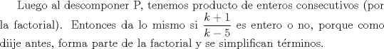 TEX: Luego al descomponer P, tenemos producto de enteros consecutivos (por la factorial). Entonces da lo mismo si $\displaystyle \frac{k+1}{k-5}$ es entero o no, porque como diije antes, forma parte de la factorial y se simplifican trminos.