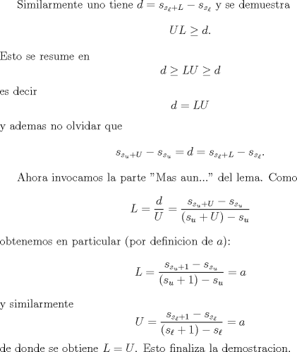 TEX: <br />Similarmente uno tiene $d=s_{s_{\ell}+L}-s_{s_{\ell}}$ y se demuestra<br />$$<br />UL\ge d.<br />$$<br />Esto se resume en <br />$$<br /> d\ge LU\ge d<br />$$<br />es decir<br />$$<br /> d =LU<br />$$<br />y ademas no olvidar que <br />$$<br />s_{s_u+U}-s_{s_u}=d=s_{s_{\ell}+L}-s_{s_{\ell}}.<br />$$<br /><br />Ahora invocamos la parte "Mas aun..." del lema. Como <br />$$<br />L=\frac{d}{U}=\frac{s_{s_{u}+U}-s_{s_{u}}}{(s_u+U)-s_u}<br />$$<br />obtenemos en particular (por definicion de $a$):<br />$$<br />L=\frac{s_{s_u+1}-s_{s_u}}{(s_u+1)-s_u}=a<br />$$<br />y similarmente<br />$$<br />U=\frac{s_{s_{\ell}+1}-s_{s_{\ell}}}{(s_{\ell}+1)-s_{\ell}}=a<br />$$<br />de donde se obtiene $L=U$. Esto finaliza la demostracion.<br />