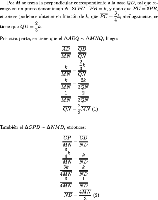 TEX: Por $M$ se traza la perpendicular correspondiente a la base $\overline {QD}$, tal que recaiga en un punto denominado $N$. Si $\overline {PC}  + \overline {PB}  = k$, y dado que $\overline {PC}  = 3\overline {PB}$, entonces podemos obtener en funci\'on de $k$, que $\overline {PC}  = \dfrac{3}{4}k$; an\'alogamente, se tiene que $\overline {QD}  = \dfrac{2}{3}k$.\\<br />\\<br />Por otra parte, se tiene que el $\Delta ADQ \sim \Delta MNQ$, luego:<br /><br />\begin{equation*}<br />\begin{aligned}<br />  \frac{{\overline {AD} }}<br />{{\overline {MN} }} &= \frac{{\overline {QD} }}<br />{{\overline {QN} }} \\ <br />  \frac{k}<br />{{\overline {MN} }} &= \dfrac{{\dfrac{2}<br />{3}k}}<br />{{\overline {QN} }} \\ <br />  \frac{k}<br />{{\overline {MN} }} &= \frac{{2k}}<br />{{3\overline {QN} }} \\ <br />  \frac{1}<br />{{\overline {MN} }} &= \frac{2}<br />{{3\overline {QN} }} \\ <br />  \overline {QN}  &= \frac{2}<br />{3}\overline {MN} {\text{ (1)}} \\ <br />\end{aligned}<br />\end{equation*}\\<br />\\<br />Tambi\'en el $\Delta CPD \sim \Delta NMD$, entonces:<br /><br />\begin{equation*}<br />\begin{aligned}<br />  \frac{{\overline {CP} }}<br />{{\overline {MN} }} &= \frac{{\overline {CD} }}<br />{{\overline {ND} }} \\ <br />  \dfrac{{\dfrac{3}<br />{4}k}}<br />{{\overline {MN} }} &= \dfrac{k}<br />{{\overline {ND} }} \\ <br />  \dfrac{{3k}}<br />{{4\overline {MN} }} &= \frac{k}<br />{{\overline {ND} }} \\ <br />  \frac{3}<br />{{4\overline {MN} }} &= \frac{1}<br />{{\overline {ND} }} \\ <br />  \overline {ND}  &= \frac{{4\overline {MN} }}<br />{3}{\text{ (2)}} \\ <br />\end{aligned}<br />\end{equation*}