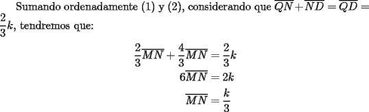 TEX: Sumando ordenadamente (1) y (2), considerando que $\overline {QN}  + \overline {ND}  = \overline {QD}  = \dfrac{2}{3}k$, tendremos que:<br /><br />\begin{equation*}<br />\begin{aligned}<br />  \frac{2}<br />{3}\overline {MN}  + \frac{4}<br />{3}\overline {MN}  &= \frac{2}<br />{3}k \\ <br />  6\overline {MN}  &= 2k \\ <br />  \overline {MN}  &= \frac{k}<br />{3} \\ <br />\end{aligned}<br />\end{equation*}