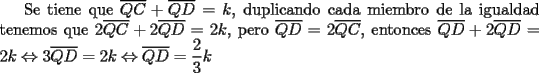 TEX: Se tiene que $\overline {QC} + \overline {QD}=k$, duplicando cada miembro de la igualdad tenemos que $2\overline {QC} + 2\overline {QD}=2k$, pero $\overline {QD}=2\overline {QC}$, entonces $\overline {QD}  + 2\overline {QD}  = 2k \Leftrightarrow 3\overline {QD}  = 2k \Leftrightarrow \overline {QD}  = \dfrac{2}<br />{3}k$