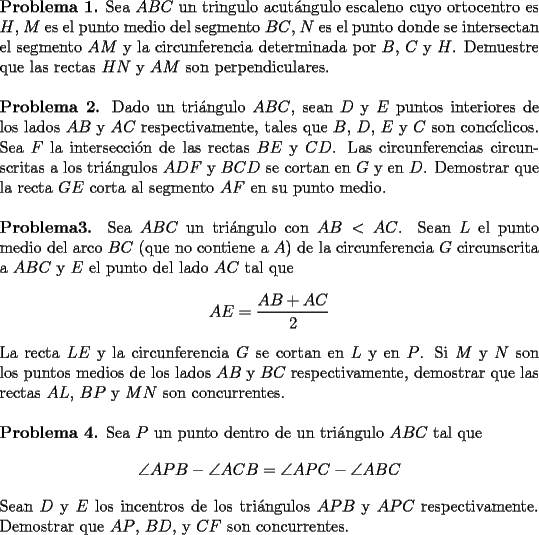 TEX: \noindent \textbf{Problema 1.} Sea $ABC$ un tringulo acut\'angulo escaleno cuyo ortocentro es $H$, $M$ es el punto medio del segmento $BC$, $N$ es el punto donde se intersectan el segmento $AM$ y la circunferencia determinada por $B$, $C$ y $H$. Demuestre que las rectas $HN$ y $AM$ son perpendiculares.\\<br />\\<br />\textbf{Problema 2.} Dado un tri\'angulo $ABC$, sean $D$ y $E$ puntos interiores de los lados $AB$ y $AC$ respectivamente, tales que $B$, $D$, $E$ y $C$ son conc\'iclicos. Sea $F$ la intersecci\'on de las rectas $BE$ y $CD$. Las circunferencias circunscritas a los tri\'angulos $ADF$ y $BCD$ se cortan en $G$ y en $D$. <br />Demostrar que la recta $GE$ corta al segmento $AF$ en su punto medio.\\<br />\\<br />\textbf{Problema3.} Sea $ABC$ un tri\'angulo con $AB<AC$. Sean $L$ el punto medio del arco $BC$ (que no contiene a $A$) de la circunferencia $G$ circunscrita a $ABC$ y $E$ el punto del lado $AC$ tal que $$AE=\dfrac{AB+AC}{2}$$<br />La recta $LE$ y la circunferencia $G$ se cortan en $L$ y en $P$. <br />Si $M$ y $N$ son los puntos medios de los lados $AB$ y $BC$ respectivamente, demostrar que las rectas $AL$, $BP$ y $MN$ son concurrentes.\\<br />\\<br />\textbf{Problema 4.} Sea $P$ un punto dentro de un tri\'angulo $ABC$ tal que $$\angle APB - \angle ACB= \angle APC - \angle ABC$$<br />Sean $D$ y $E$ los incentros de los tri\'angulos $APB$ y $APC$ respectivamente. Demostrar que $AP$, $BD$, y $CF$ son concurrentes.\\<br />