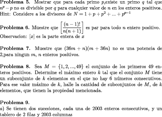 TEX: \noindent \textbf{Problema 5.} Mostrar que para cada primo $p$,existe un primo $q$ tal que $n^p  - p$ no es divisible por $q$ para cualquier valor de $n$ en los enteros positivos.\\<br />Hint: Considere a los divisores de $N= 1+p+p^2 + ... + p^{p-1}$\\<br />\\<br />\textbf{Problema 6.} Muestre que $\left[\dfrac{(n-1)!}{n(n+1)}\right]$ es par para todo $n$ entero positivo.\\<br />Observacion: $[x]$ es la parte entera de $x$\\<br />\\<br />\textbf{Problema 7.} Muestre que $(36m + n)(m + 36n)$ no es una potencia de 2,para ningun $m$, $n$ enteros positivos.\\<br />\\<br />\textbf{Problema 8.} Sea $M = \{1, 2, ..., 49\}$ el conjunto de los primeros 49 enteros positivos. Determine el m\'aximo entero $k$ tal que el conjunto $M$ tiene un subconjunto de $k$ elementos en el que no hay 6 n\'umeros consecutivos. Para ese valor m\'aximo de $k$, halle la cantidad de subconjuntos de $M$, de $k$ elementos, que tienen la propiedad mencionada.\\<br />\\<br />\textbf{Problema 9.}\\ <br />$a)$ Se tienen dos sucesiones, cada una de 2003 enteros consecutivos, y un tablero de 2 filas y 2003 columnas