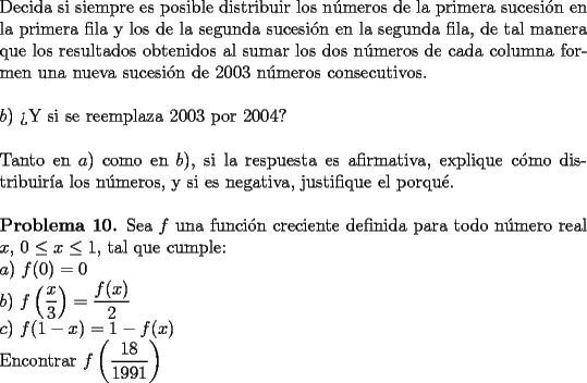 TEX: \noindent Decida si siempre es posible distribuir los n\'umeros de la primera sucesi\'on en la primera fila y los de la segunda sucesi\'on en la segunda fila, de tal manera que los resultados obtenidos al sumar los dos n\'umeros de cada columna formen una nueva sucesi\'on de 2003 n\'umeros consecutivos.\\<br />\\<br />$b)$ ?`Y si se reemplaza 2003 por 2004?\\<br />\\<br />Tanto en $a)$ como en $b)$, si la respuesta es afirmativa, explique c\'omo distribuir\'ia los n\'umeros, y si es negativa, justifique el porqu\'e.\\<br />\\<br />\textbf{Problema 10.} Sea $f$ una funci\'on creciente definida para todo n\'umero real $x$, $0\le x\le 1$, tal que cumple:\\<br />$a)$ $f(0) = 0$\\ <br />$b)$ $f\left(\dfrac{x}{3}\right) = \dfrac{f(x)}{2}$\\ <br />$c)$ $f(1-x) = 1 - f(x)$ \\<br />Encontrar $f\left(\dfrac{18}{1991}\right)$