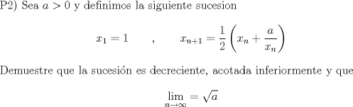 TEX: $\\$P2) Sea $a>0$ y definimos la siguiente sucesion $$x_1= 1 \qquad , \qquad x_{n+1} = \frac{1}{2} \left(x_n + \frac{a}{x_n} \right)$$ Demuestre que la sucesin es decreciente, acotada inferiormente y que $$\lim_{n\to \infty} = \sqrt{a}$$