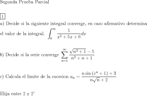 TEX: \[<br />\begin{gathered}<br />  {\text{Segunda Prueba Parcial}} \hfill \\<br />   \hfill \\<br />  \boxed1 \hfill \\<br />  a){\text{ Decide si la siguiente integral converge}}{\text{, en caso afirmativo determina}} \hfill \\<br />  {\text{el valor de la integral}}{\text{. }}\int_{\text{0}}^\infty  {\frac{1}<br />{{x^2  + 5x + 6}}dx}  \hfill \\<br />   \hfill \\<br />  b){\text{ Decide si la serie converge }}\sum\limits_{n = 1}^\infty  {\frac{{\sqrt {n^2  + 1}  - 5}}<br />{{n^2  + n + 1}}}  \hfill \\<br />   \hfill \\<br />  c){\text{ Calcula el limite de la sucesion }}a_n  = \frac{{n\sin \left( {e^n  + 1} \right) + 3}}<br />{{n\sqrt n  + 2}} \hfill \\<br />   \hfill \\<br />  {\text{Elija entre 2 y 2'}} \hfill \\ <br />\end{gathered} <br />\]<br />