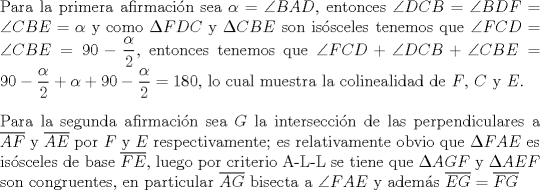 TEX: $ $\\<br />Para la primera afirmaci\'on sea $\alpha=\angle BAD$, entonces $\angle DCB=\angle BDF=\angle CBE=\alpha$ y como $\Delta FDC$ y $\Delta CBE$ son is\'osceles tenemos que $\angle FCD=\angle CBE=90-\dfrac{\alpha}{2}$, entonces tenemos que $\angle FCD+\angle DCB+\angle CBE=90-\dfrac{\alpha}{2}+\alpha+90-\dfrac{\alpha}{2}=180$, lo cual muestra la colinealidad de $F$, $C$ y $E$.\\<br />$ $\\<br />Para la segunda afirmaci\'on sea $G$ la intersecci\'on de las perpendiculares a $\overline{AF}$ y $\overline{AE}$ por $F$ y $E$ respectivamente; es relativamente obvio que $\Delta FAE$ es is\'osceles de base $\overline{FE}$, luego por criterio A-L-L se tiene que $\Delta AGF$ y $\Delta AEF$ son congruentes, en particular $\overline{AG}$ bisecta a $\angle FAE$ y adem\'as $\overline{EG}=\overline{FG}$