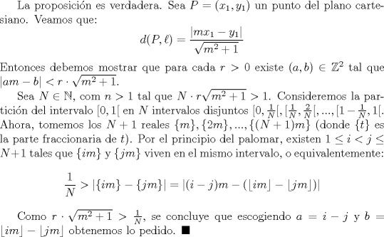 TEX: La proposicin es verdadera. Sea $P=(x_1,y_1)$ un punto del plano cartesiano. Veamos que: $$d(P, \ell)=\dfrac{|mx_1-y_1|}{\sqrt{m^2+1}}$$ Entonces debemos mostrar que para cada $r>0$ existe $(a,b)\in \mathbb {Z}^2$ tal que $|am-b|<r\cdot \sqrt{m^2+1}$.<br /><br /> Sea $N\in \mathbb {N}$, com $n>1$ tal que $N\cdot r\sqrt {m^2+1}>1$. Consideremos la particin del intervalo $[0,1[$ en $N$ intervalos disjuntos $[0, \frac{1}{N}[, [\frac{1}{N},\frac{2}{N}[,..., [1-\frac{1}{N},1[$. Ahora, tomemos los $N+1$ reales $\{m\}, \{2m\},...,\{(N+1)m\}$ (donde $\{t\}$ es la parte fraccionaria de $t$). Por el principio del palomar, existen $1\leq i<j\leq N+1$ tales que $\{im\}$ y $\{jm\}$ viven en el mismo intervalo, o equivalentemente: $$\dfrac{1}{N}>|\{im\}-\{jm\}|=|(i-j)m-(\lfloor im \rfloor-\lfloor jm \rfloor)|$$<br /><br />Como $r\cdot \sqrt{m^2+1}>\frac {1}{N}$, se concluye que escogiendo $a=i-j$ y $b=\lfloor im \rfloor-\lfloor jm \rfloor$ obtenemos lo pedido. $\blacksquare$