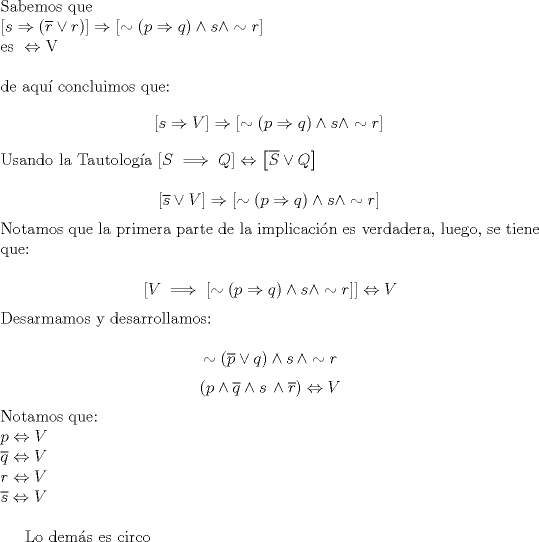 TEX: \noindent Sabemos que \\<br />$\left[ s \Rightarrow (\overline{r} \vee r) \right] \Rightarrow \left[ \sim (p \Rightarrow q) \wedge s \wedge \sim r \right] \\<br />\text{es }\Leftrightarrow \text{V} \\$<br /><br />\noindent de aqu\'i concluimos que:<br />$$\left[ s \Rightarrow V \right] \Rightarrow \left[ \sim (p \Rightarrow q) \wedge s \wedge \sim r \right] \\$$<br /><br />\noindent Usando la Tautolog\'ia $\left[ S \implies Q \right] \Leftrightarrow \left[ \overline{S} \vee Q \right]$<br /><br />$$\left[ \overline{s} \vee V \right] \Rightarrow \left[ \sim (p \Rightarrow q) \wedge s \wedge \sim r \right] \\$$<br /><br />\noindent Notamos que la primera parte de la implicaci\'on es verdadera, luego, se tiene que:<br /><br />$$\left[ V \implies \left[ \sim (p \Rightarrow q) \wedge s \wedge \sim r \right] \right] \Leftrightarrow V$$<br /><br />\noindent Desarmamos y desarrollamos:<br /><br />$$\sim \left( \overline{p} \vee q \right) \wedge s \,\wedge \sim r$$<br />$$(p \wedge \overline{q} \wedge s\, \wedge \overline{r}) \Leftrightarrow V$$<br />$ \text{Notamos que:} \\<br />p \Leftrightarrow V\\$<br />$\overline q \Leftrightarrow V\\$<br />$r \Leftrightarrow V\\$<br />$\overline s \Leftrightarrow V\\$<br /><br />Lo dem\'as es circo<br />