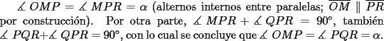 TEX: $\measuredangle {\text{ }}OMP = \measuredangle {\text{ }}MPR = \alpha$ (alternos internos entre paralelas; $\overline {OM} \parallel \overline {PR}$ por construcci\'on). Por otra parte, $\measuredangle {\text{ }}MPR + \measuredangle {\text{ }}QPR = 90^\circ$, tambi\'en $\measuredangle {\text{ }}PQR + \measuredangle {\text{ }}QPR = 90^\circ$, con lo cual se concluye que $\measuredangle {\text{ }}OMP = \measuredangle {\text{ }}PQR = \alpha$.