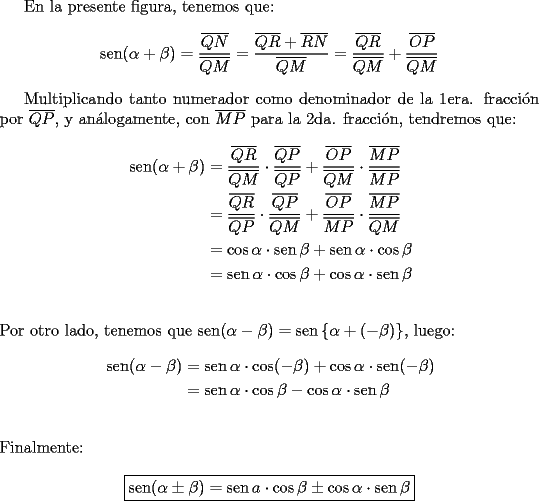 TEX: En la presente figura, tenemos que:<br />$$\operatorname{sen} (\alpha + \beta)  = \frac{{\overline {QN} }}{{\overline {QM} }} = \frac{{\overline {QR}  + \overline {RN} }}{{\overline {QM} }} = \frac{{\overline {QR} }}{{\overline {QM} }} + \frac{{\overline {OP} }}{{\overline {QM} }}$$<br /><br />Multiplicando tanto numerador como denominador de la 1era. fracci\'on por $\overline {QP}$, y an\'alogamente, con $\overline {MP}$ para la 2da. fracci\'on, tendremos que:<br /><br />\begin{equation*}<br />\begin{aligned}<br />  \operatorname{sen} (\alpha + \beta)  &= \frac{{\overline {QR} }}<br />{{\overline {QM} }} \cdot \frac{{\overline {QP} }}<br />{{\overline {QP} }} + \frac{{\overline {OP} }}<br />{{\overline {QM} }} \cdot \frac{{\overline {MP} }}<br />{{\overline {MP} }} \\ <br />   &= \frac{{\overline {QR} }}<br />{{\overline {QP} }} \cdot \frac{{\overline {QP} }}<br />{{\overline {QM} }} + \frac{{\overline {OP} }}<br />{{\overline {MP} }} \cdot \frac{{\overline {MP} }}<br />{{\overline {QM} }} \\ <br />   &= \cos \alpha  \cdot \operatorname{sen} \beta  + \operatorname{sen} \alpha  \cdot \cos \beta  \\ <br />   &= \operatorname{sen} \alpha  \cdot \cos \beta  + \cos \alpha  \cdot \operatorname{sen} \beta  \\ <br />\end{aligned}<br />\end{equation*}\\<br />\\<br />Por otro lado, tenemos que $\operatorname{sen} (\alpha  - \beta ) = \operatorname{sen} \left\{ {\alpha  + ( - \beta )} \right\}$, luego:<br /><br />\begin{equation*}<br />\begin{aligned}<br />  \operatorname{sen} (\alpha  - \beta ) &= \operatorname{sen} \alpha  \cdot \cos ( - \beta ) + \cos \alpha  \cdot \operatorname{sen} ( - \beta ) \\ <br />   &= \operatorname{sen} \alpha  \cdot \cos \beta  - \cos \alpha  \cdot \operatorname{sen} \beta  \\ <br />\end{aligned}<br />\end{equation*}\\<br />\\<br />Finalmente:<br /><br />$$\boxed{\operatorname{sen} (\alpha  \pm \beta ) = \operatorname{sen} a \cdot \cos \beta  \pm \cos \alpha  \cdot \operatorname{sen} \beta }$$