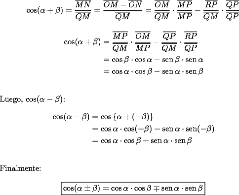 TEX: $$\cos (\alpha  + \beta ) = \frac{{\overline {MN} }}<br />{{\overline {QM} }} = \frac{{\overline {OM}  - \overline {ON} }}<br />{{\overline {QM} }} = \frac{{\overline {OM} }}<br />{{\overline {QM} }} \cdot \frac{{\overline {MP} }}<br />{{\overline {MP} }} - \frac{{\overline {RP} }}<br />{{\overline {QM} }} \cdot \frac{{\overline {QP} }}<br />{{\overline {QP} }}$$<br /><br />\begin{equation*}<br />\begin{aligned}<br />  \cos (\alpha  + \beta ) &= \frac{{\overline {MP} }}<br />{{\overline {QM} }} \cdot \frac{{\overline {OM} }}<br />{{\overline {MP} }} - \frac{{\overline {QP} }}<br />{{\overline {QM} }} \cdot \frac{{\overline {RP} }}<br />{{\overline {QP} }} \\ <br />   &= \cos \beta  \cdot \cos \alpha  - \operatorname{sen} \beta  \cdot \operatorname{sen} \alpha  \\ <br />   &= \cos \alpha  \cdot \cos \beta  - \operatorname{sen} \alpha  \cdot \operatorname{sen} \beta  \\ <br />\end{aligned}<br />\end{equation*}\\<br />\\<br />Luego, $\cos (\alpha  - \beta )$:<br /><br />\begin{equation*}<br />\begin{aligned}<br />  \cos (\alpha  - \beta ) &= \cos \left\{ {\alpha  + ( - \beta )} \right\} \\ <br />   &= \cos \alpha  \cdot \cos ( - \beta ) - \operatorname{sen} \alpha  \cdot \operatorname{sen} ( - \beta ) \\ <br />   &= \cos \alpha  \cdot \cos \beta  + \operatorname{sen} \alpha  \cdot \operatorname{sen} \beta  \\ <br />\end{aligned}<br />\end{equation*}\\<br />\\<br />Finalmente:<br /><br />$$\boxed{\cos (\alpha  \pm \beta ) = \cos \alpha  \cdot \cos \beta  \mp \operatorname{sen} \alpha  \cdot \operatorname{sen} \beta }$$