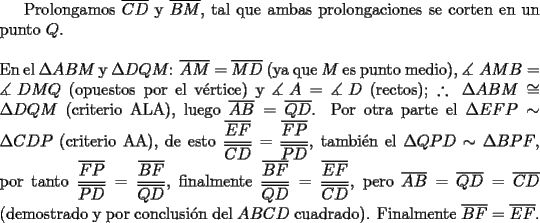 TEX: Prolongamos $\overline {CD}$ y $\overline {BM}$, tal que ambas prolongaciones se corten en un punto $Q$.\\<br />\\<br />En el $\Delta ABM$ y $\Delta DQM$: $\overline {AM}  = \overline {MD}$ (ya que $M$ es punto medio), $\measuredangle {\text{ }}AMB = \measuredangle {\text{ }}DMQ$ (opuestos por el v\'ertice) y $\measuredangle {\text{ }}A = \measuredangle {\text{ }}D$ (rectos); $\therefore {\text{ }}\Delta ABM \cong \Delta DQM$ (criterio ALA), luego $\overline {AB}  = \overline {QD}$. Por otra parte el $\Delta EFP \sim \Delta CDP$ (criterio AA), de esto $\dfrac{{\overline {EF} }}{{\overline {CD} }} = \dfrac{{\overline {FP} }}{{\overline {PD} }}$, tambi\'en el $\Delta QPD \sim \Delta BPF$, por tanto $\dfrac{{\overline {FP} }}{{\overline {PD} }} = \dfrac{{\overline {BF} }}{{\overline {QD} }}$, finalmente $\dfrac{{\overline {BF} }}{{\overline {QD} }} = \dfrac{{\overline {EF} }}{{\overline {CD} }}$, pero $\overline {AB}  = \overline {QD}  = \overline {CD}$ (demostrado y por conclusi\'on del $ABCD$ cuadrado). Finalmente $\overline {BF}  = \overline {EF}$.