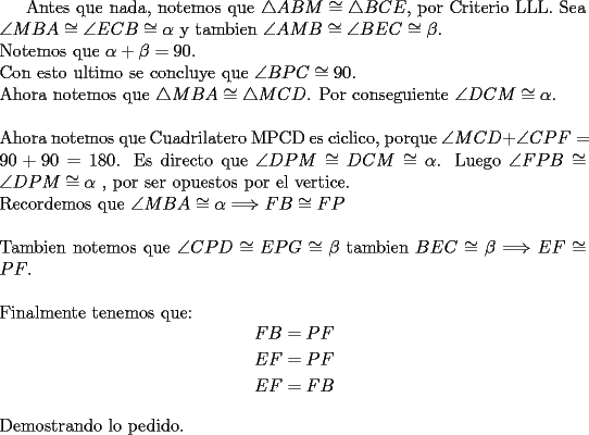 TEX: <br />Antes que nada, notemos que $\bigtriangleup ABM \cong \bigtriangleup BCE$, por Criterio LLL. Sea $\angle MBA \cong \angle ECB \cong \alpha$ y tambien $\angle AMB \cong \angle BEC \cong \beta$. \\<br />Notemos que $\alpha+\beta=90$.\\<br />Con esto ultimo se concluye que $\angle BPC \cong 90$.\\<br />Ahora notemos que $\bigtriangleup MBA \cong \bigtriangleup MCD$. Por conseguiente $\angle DCM \cong \alpha$.\\<br />\\<br />Ahora notemos que Cuadrilatero MPCD es ciclico, porque $\angle MCD+ \angle CPF=90+90=180$. Es directo que $\angle DPM \cong DCM \cong \alpha$.<br />Luego $\angle FPB \cong \angle DPM \cong \alpha$ , por ser opuestos por el vertice.\\<br />Recordemos que $\angle MBA \cong \alpha \Longrightarrow FB \cong FP $ \\<br />\\<br />Tambien notemos que $\angle CPD \cong EPG \cong \beta$ tambien $BEC\cong \beta$ $ \Longrightarrow  EF\cong PF$.\\<br />\\<br />Finalmente tenemos que:<br />\begin{equation*}<br />\begin{aligned}<br />FB & =PF \\<br />EF & =PF \\<br />EF & =FB \\<br />\end{aligned}<br />\end{equation*}<br />\\<br />Demostrando lo pedido.\\<br />