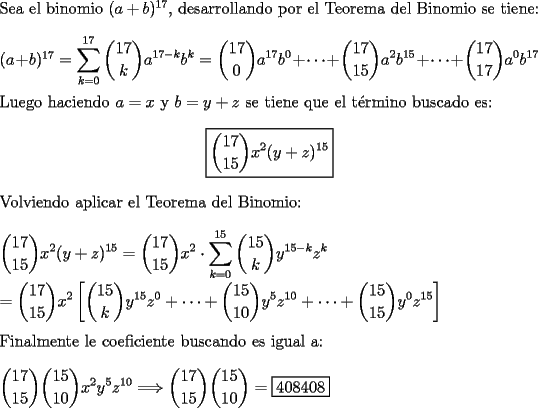 TEX: \noindent Sea el binomio $(a+b)^{17}$, desarrollando por el Teorema del Binomio se tiene: \\<br />\\<br />$(a+b)^{17}=\displaystyle \sum \limits_{k=0}^{17}\binom{17}{k}a^{17-k}b^{k}=\binom{17}{0}a^{17}b^{0}+\cdots+\binom{17}{15}a^{2}b^{15}+\cdots+ \binom{17}{17}a^{0}b^{17}$ \\<br />\\<br />Luego haciendo $a=x$ y $b=y+z$ se tiene que el t\'ermino buscado es: <br />$$\boxed{\binom{17}{15}x^{2}(y+z)^{15}}$$<br />Volviendo aplicar el Teorema del Binomio: \\<br />\\<br />$\displaystyle \binom{17}{15}x^{2}(y+z)^{15}=\binom{17}{15}x^{2}\cdot \sum \limits_{k=0}^{15}\binom{15}{k}y^{15-k}z^{k} \\<br />\\<br />=\binom{17}{15}x^{2} \left[ \binom{15}{k}y^{15}z^{0}+\cdots+\binom{15}{10}y^{5}z^{10}+\cdots+\binom{15}{15}y^{0}z^{15} \right] $ \\<br />\\<br />Finalmente le coeficiente buscando es igual a: \\<br />\\<br />$\displaystyle \binom{17}{15}\binom{15}{10}x^{2}y^{5}z^{10} \Longrightarrow \binom{17}{15}\binom{15}{10}= \boxed{408408}$