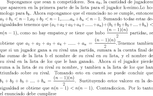 TEX: Supongamos que sean n competidores. Sea $a_k$, la cantidad de jugadores que aparecen en la primera parte de la lista para el jugador k-esimo.Lo homologo para $b_k$. Ahora supongamos que el enunciado no se cumple, entonces $a_1+b_1<n-1$,$a_2+b_2<n-1$,.......$a_n+b_n<n-1$. Sumando todas estas desigualdades tenemos que $(a_1+a_2+a_3+a_4+......+a_n)+(b_1+b_2+b_3+....+b_n)<n(n-1)$, como no hay empates,y se tiene que hubo $\dfrac {(n-1)(n)}{2}$ partidas, se obtiene que $a_1+a_2+a_3+a_4+......+a_n= \dfrac {(n-1)(n)}{2}$.Tenemos tambien que si un jugador gana a su rival una partida, sumara a la cuenta final de las sumas de la lista b el nombre de su rival en su lista, y el nombre de su rival en la lista de los que le han ganado. Ahora si el jugador pierde suma a la lista de su rival su nombre, y tambien a la lista de los que han triunfado sobre su rival. Tomando esto en cuenta  se puede concluir  que $b_1+b_2+b_3+....+b_n=\dfrac {(n-1)(n)}{2}$. Sustituyendo estos valores en la desigualdad se obtiene que $n(n-1)<n(n-1)$. Contradiccion. Por lo tanto el enunciado debe cumplirse 