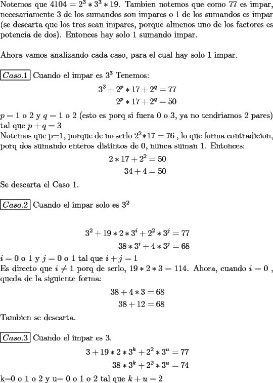 TEX: \noindent Notemos que $4104=2^3*3^3*19$. Tambien notemos que como 77 es impar, necesariamente 3 de los sumandos son impares o 1 de los sumandos es impar (se descarta que los tres sean impares, porque almenos uno de los factores es potencia de dos). Entonces hay solo 1 sumando impar. \\<br />\\<br />Ahora vamos analizando cada caso, para el cual hay solo 1 impar.\\<br />\\<br />$\boxed{Caso.1}$ Cuando el impar es $3^3$<br />Tenemos:<br />\begin{equation*}<br />\begin{aligned}<br />3^3+2^p*17+2^q & =77 \\<br />2^p*17+2^q & =50 \\<br />\end{aligned}<br />\end{equation*}<br />$p=$ 1 o 2 y  $q=$ 1 o 2 (esto es porq si fuera 0 o 3, ya no tendriamos 2 pares) tal que $p+q=3$\\ <br />Notemos que p=1, porque de no serlo $2^2*17=76$ , lo que forma contradicion, porq dos sumando enteros distintos de 0, nunca suman 1. Entonces:<br />\begin{equation*}<br />\begin{aligned}<br />2*17+2^2 & =50 \\<br />34+4 & =50 \\<br />\end{aligned}<br />\end{equation*}<br />Se descarta el Caso 1.\\<br />\\<br />$\boxed{Caso .2}$ Cuando el impar solo es $3^2$ \\<br />\\<br />\begin{equation*}<br />\begin{aligned}<br />3^2+19*2*3^i+2^2*3^j & =77 \\<br />38*3^i+4*3^j & =68 \\<br />\end{aligned}<br />\end{equation*}<br />$i=$ 0 o 1 y $j=$ 0 o 1 tal que $i+j=1$\\<br />Es directo que $i \not= 1$ porq de serlo, $19*2*3=114$. Ahora, cuando $i=0$ , queda de la siguiente forma:<br />\begin{equation*}<br />\begin{aligned}<br />38+4*3 & =68 \\<br />38+12 & =68 \\<br />\end{aligned}<br />\end{equation*}<br />Tambien se descarta.\\<br />\\<br />$\boxed{Caso.3}$ Cuando el impar es 3.<br />\begin{equation*}<br />\begin{aligned}<br />3+19*2*3^k+2^2*3^u & = 77 \\<br />38*3^k+2^2*3^u & = 74 \\<br />\end{aligned}<br />\end{equation*}<br />k$=$0 o 1 o 2 y  u$=$ 0 o 1 o 2 tal que $k+u=2$<br />