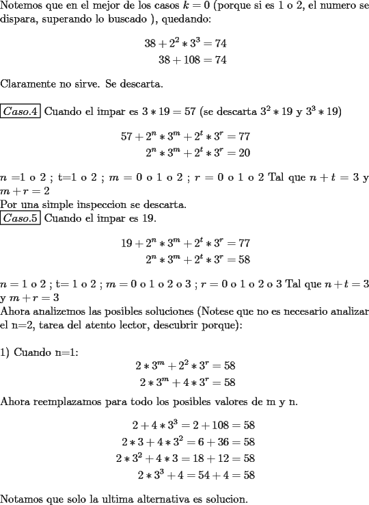 TEX: \noindent Notemos que en el mejor de los casos $k=0$ (porque si es 1 o  2, el numero se dispara, superando lo buscado ), quedando:<br />\begin{equation*}<br />\begin{aligned}<br />38+2^2*3^3 & = 74 \\<br />38+108 & = 74 \\<br />\end{aligned}<br />\end{equation*}<br />Claramente no sirve. Se descarta.\\<br />\\<br />$\boxed{Caso.4}$ Cuando el impar es $3*19=57$ (se descarta $3^2*19$ y $3^3*19$)<br />\begin{equation*}<br />\begin{aligned}<br />57+2^n*3^m+2^t*3^r & = 77 \\<br />2^n*3^m+2^t*3^r  & = 20 \\<br />\end{aligned}<br />\end{equation*}<br />$n=$1 o 2  ;  t$=$1 o 2  ;  $m=$ 0 o 1 o 2  ;  $r=$ 0 o 1 o 2  Tal que $n+t=3$ y $m+r=2$\\<br />Por una simple inspeccion se descarta. \\<br />$\boxed{Caso.5}$ Cuando el impar es 19.<br />\begin{equation*}<br />\begin{aligned}<br />19+2^n*3^m+2^t*3^r & =77 \\<br />2^n*3^m+2^t*3^r & =58 \\<br />\end{aligned}<br />\end{equation*}<br />$n=$ 1 o 2  ;  t$=$ 1 o 2  ;  $m=$ 0 o 1 o 2 o 3 ;  $r=$ 0 o 1 o 2 o 3    Tal que $n+t=3$ y $m+r=3$\\<br />Ahora analizemos las posibles soluciones (Notese que no es necesario analizar el n=2, tarea del atento lector, descubrir porque): \\<br />\\<br />1) Cuando n$=$1:<br />\begin{equation*}<br />\begin{aligned}<br />2*3^m+2^2*3^r & =58 \\<br />2*3^m+4*3^r & =58 \\<br />\end{aligned}<br />\end{equation*}<br />Ahora reemplazamos para todo los posibles valores de m y n.<br />\begin{equation*}<br />\begin{aligned}<br />2+4*3^3 =2+108 & = 58 \\<br />2*3+4*3^2 = 6+36 & =58 \\<br />2*3^2+4*3 =18+12 & = 58 \\<br />2*3^3+4  = 54+4  & =58 \\<br />\end{aligned}<br />\end{equation*}<br />Notamos que solo la ultima alternativa es solucion.\\<br />