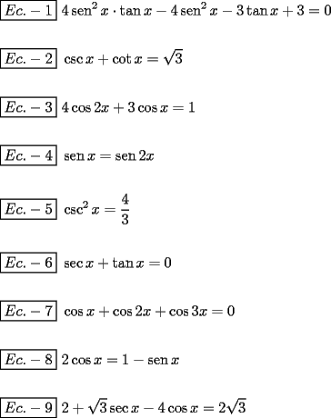 TEX: \[<br />\begin{gathered}<br />  \boxed{Ec. - 1}{\text{ }}4\operatorname{sen} ^2 x \cdot \tan x - 4\operatorname{sen} ^2 x - 3\tan x + 3 = 0 \hfill \\<br />   \hfill \\<br />  \boxed{Ec. - 2}{\text{ }}\csc x + \cot x = \sqrt 3  \hfill \\<br />   \hfill \\<br />  \boxed{Ec. - 3}{\text{ }}4\cos 2x + 3\cos x = 1 \hfill \\<br />   \hfill \\<br />  \boxed{Ec. - 4}{\text{ }}\operatorname{sen} x = \operatorname{sen} 2x \hfill \\<br />   \hfill \\<br />  \boxed{Ec. - 5}{\text{ }}\csc ^2 x = \frac{4}<br />{3} \hfill \\<br />   \hfill \\<br />  \boxed{Ec. - 6}{\text{ }}\sec x + \tan x = 0 \hfill \\<br />   \hfill \\<br />  \boxed{Ec. - 7}{\text{ }}\cos x + \cos 2x + \cos 3x = 0 \hfill \\<br />   \hfill \\<br />  \boxed{Ec. - 8}{\text{ }}2\cos x = 1 - \operatorname{sen} x \hfill \\<br />   \hfill \\<br />  \boxed{Ec. - 9}{\text{ }}2 + \sqrt 3 \sec x - 4\cos x = 2\sqrt 3  \hfill \\ <br />\end{gathered} <br />\]