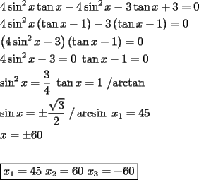 TEX: \[<br />\begin{gathered}<br />  4\sin ^2 x\tan x - 4\sin ^2 x - 3\tan x + 3 = 0 \hfill \\<br />  4\sin ^2 x\left( {\tan x - 1} \right) - 3\left( {\tan x - 1} \right) = 0 \hfill \\<br />  \left( {4\sin ^2 x - 3} \right)\left( {\tan x - 1} \right) = 0 \hfill \\<br />  4\sin ^2 x - 3 = 0{\text{        }}\tan x - 1 = 0 \hfill \\<br />  \sin ^2 x = \frac{3}<br />{4}{\text{                }}\tan x = 1{\text{   /arctan}} \hfill \\<br />  \sin x =  \pm \frac{{\sqrt 3 }}<br />{2}{\text{ /}}\arcsin {\text{                  }}x_1  = 45 \hfill \\<br />  x =  \pm 60 \hfill \\<br />   \hfill \\<br />  \boxed{x_1  = 45{\text{    }}x_2  = 60{\text{    }}x_3  =  - 60} \hfill \\ <br />\end{gathered} <br />\]