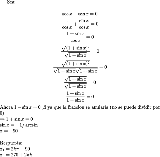 TEX: Sea:\\<br />$$\sec x+\tan x=0$$<br />$$\dfrac{1}{\cos x}+\dfrac{\sin x}{\cos x}=0$$<br />$$\dfrac{1+\sin x}{\cos x}=0$$<br />$$\dfrac{\sqrt{(1+\sin x)^2}}{\sqrt{1-\sin x}}=0$$<br />$$\dfrac{\sqrt{(1+\sin x)^2}}{\sqrt{1-\sin x}\sqrt{1+\sin x}}=0$$<br />$$\dfrac{\sqrt{1+\sin x}}{\sqrt{1-\sin x}}=0$$<br />$$\dfrac{1+\sin x}{1-\sin x}=0$$<br />Ahora $1- \sin x=0 \not \exists$ ya que la fraccion se anularia (no se puede dividir por 0)\\<br />$\Rightarrow 1+\sin x=0$\\<br />$\sin x=-1 /\arcsin$\\<br />$x=-90$\\<br />\\<br />Respuesta:\\<br />$x_1=2k\pi-90$\\<br />$x_2=270+2\pi k$<br />