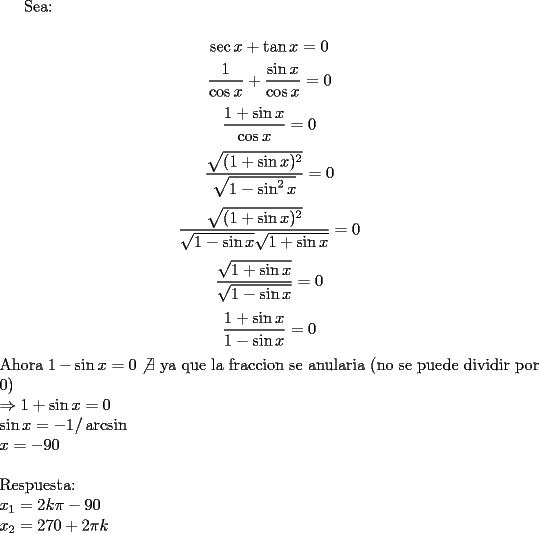 TEX: Sea:\\<br />$$\sec x+\tan x=0$$<br />$$\dfrac{1}{\cos x}+\dfrac{\sin x}{\cos x}=0$$<br />$$\dfrac{1+\sin x}{\cos x}=0$$<br />$$\dfrac{\sqrt{(1+\sin x)^2}}{\sqrt{1-\sin^2 x}}=0$$<br />$$\dfrac{\sqrt{(1+\sin x)^2}}{\sqrt{1-\sin x}\sqrt{1+\sin x}}=0$$<br />$$\dfrac{\sqrt{1+\sin x}}{\sqrt{1-\sin x}}=0$$<br />$$\dfrac{1+\sin x}{1-\sin x}=0$$<br />Ahora $1- \sin x=0 \not \exists$ ya que la fraccion se anularia (no se puede dividir por 0)\\<br />$\Rightarrow 1+\sin x=0$\\<br />$\sin x=-1 /\arcsin$\\<br />$x=-90$\\<br />\\<br />Respuesta:\\<br />$x_1=2k\pi-90$\\<br />$x_2=270+2\pi k$\\<br />