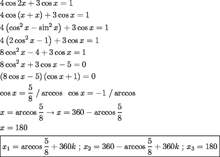 TEX: \[<br />\begin{gathered}<br />  4\cos 2x + 3\cos x = 1 \hfill \\<br />  4\cos \left( {x + x} \right) + 3\cos x = 1 \hfill \\<br />  4\left( {\cos ^2 x - \sin ^2 x} \right) + 3\cos x = 1 \hfill \\<br />  4\left( {2\cos ^2 x - 1} \right) + 3\cos x = 1 \hfill \\<br />  8\cos ^2 x - 4 + 3\cos x = 1 \hfill \\<br />  8\cos ^2 x + 3\cos x - 5 = 0 \hfill \\<br />  \left( {8\cos x - 5} \right)\left( {\cos x + 1} \right) = 0 \hfill \\<br />  \cos x = \frac{5}<br />{8}{\text{ /}}\arccos {\text{        }}\cos x =  - 1{\text{ /}}\arccos  \hfill \\<br />  x = \arccos \frac{5}<br />{8} \to x = 360 - \arccos \frac{5}<br />{8} \hfill \\<br />  x = 180 \hfill \\<br />  \boxed{x_1  = \arccos \frac{5}<br />{8} + 360k{\text{ ; }}x_2  = 360 - \arccos \frac{5}<br />{8} + 360k{\text{ ; }}x_3  = 180} \hfill \\ <br />\end{gathered} <br />\]