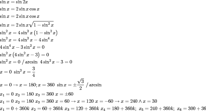 TEX: \[<br />\begin{gathered}<br />  \sin x = \sin 2x \hfill \\<br />  \sin x = 2\sin x\cos x \hfill \\<br />  \sin x = 2\sin x\cos x \hfill \\<br />  \sin x = 2\sin x\sqrt {1 - \sin ^2 x}  \hfill \\<br />  \sin ^2 x = 4\sin ^2 x\left( {1 - \sin ^2 x} \right) \hfill \\<br />  \sin ^2 x = 4\sin ^2 x - 4\sin ^4 x \hfill \\<br />  4\sin ^4 x - 3\sin ^2 x = 0 \hfill \\<br />  \sin ^2 x\left( {4\sin ^2 x - 3} \right) = 0 \hfill \\<br />  \sin ^2 x = 0{\text{ /}}\arcsin {\text{             }}4\sin ^2 x - 3 = 0 \hfill \\<br />  x = 0{\text{                                        }}\sin ^2 x = \frac{3}<br />{4} \hfill \\<br />  x = 0 \to x = 180;x = 360{\text{        }}\sin x =  \pm \frac{{\sqrt 3 }}<br />{2}{\text{ /}}\arcsin  \hfill \\<br />  x_1  = 0{\text{   }}x_2  = 180{\text{   }}x_3  = 360{\text{           }}x =  \pm 60 \hfill \\<br />  x_1  = 0{\text{   }}x_2  = 180{\text{   }}x_3  = 360{\text{           }}x = 60 \to x = 120{\text{    }}x =  - 60 \to x = 240 \wedge x = 30 \hfill \\<br />  x_1  = 0 + 360k{\text{   }}x_2  = 60 + 360k{\text{      }}x_3  = 120 + 360k{\text{   }}x_4  = 180 + 360k;{\text{  }}x_5  = 240 + 360k;{\text{   }}x_6  = 300 + 360k{\text{  ;}}x_7  = 360 + 360k \hfill \\ <br />\end{gathered} <br />\]