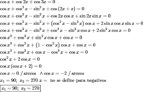 TEX: \[<br />\begin{gathered}<br />  \cos x + \cos 2x + \cos 3x = 0 \hfill \\<br />  \cos x + \cos ^2 x - \sin ^2 x + \cos \left( {2x + x} \right) = 0 \hfill \\<br />  \cos x + \cos ^2 x - \sin ^2 x + \cos 2x\cos x + \sin 2x\sin x = 0 \hfill \\<br />  \cos x + \cos ^2 x - \sin ^2 x + \left( {\cos ^2 x - \sin ^2 x} \right)\cos x + 2\sin x\cos x\sin x = 0 \hfill \\<br />  \cos x + \cos ^2 x - \sin ^2 x + \cos ^3 x - \sin ^2 x\cos x + 2\sin ^2 x\cos x = 0 \hfill \\<br />  \cos x^3  + \cos ^2 x + \sin ^2 x\cos x + \cos x = 0 \hfill \\<br />  \cos x^3  + \cos ^2 x + \left( {1 - \cos ^2 x} \right)\cos x + \cos x = 0 \hfill \\<br />  \cos x^3  + \cos ^2 x + \cos x - \cos ^3 x + \cos x = 0 \hfill \\<br />  \cos ^2 x + 2\cos x = 0 \hfill \\<br />  \cos x\left( {\cos x + 2} \right) = 0 \hfill \\<br />  \cos x = 0{\text{  /}}\arccos {\text{      }} \wedge \cos x =  - 2{\text{  /}}\arccos  \hfill \\<br />  x_1  = 90;{\text{ }}x_2  = 270{\text{            }}x = {\text{ no se define para negativos}} \hfill \\<br />  \boxed{x_1  = 90;{\text{ }}x_2  = 270} \hfill \\ <br />\end{gathered} <br />\]