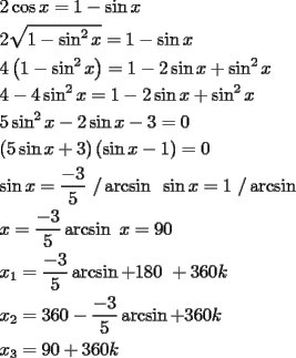 TEX: \[<br />\begin{gathered}<br />  2\cos x = 1 - \sin x \hfill \\<br />  2\sqrt {1 - \sin ^2 x}  = 1 - \sin x \hfill \\<br />  4\left( {1 - \sin ^2 x} \right) = 1 - 2\sin x + \sin ^2 x \hfill \\<br />  4 - 4\sin ^2 x = 1 - 2\sin x + \sin ^2 x \hfill \\<br />  5\sin ^2 x - 2\sin x - 3 = 0 \hfill \\<br />  \left( {5\sin x + 3} \right)\left( {\sin x - 1} \right) = 0 \hfill \\<br />  \sin x = \frac{{ - 3}}<br />{5}{\text{ /}}\arcsin {\text{    }}\sin x = 1{\text{ /}}\arcsin  \hfill \\<br />  x = \frac{{ - 3}}<br />{5}\arcsin {\text{     }}x = 90 \hfill \\<br />  x_1  = \frac{{ - 3}}<br />{5}\arcsin  + 180{\text{ }} + 360k \hfill \\<br />  x_2  = 360 - \frac{{ - 3}}<br />{5}\arcsin  + 360k \hfill \\<br />  x_3  = 90 + 360k \hfill \\ <br />\end{gathered} <br />\]