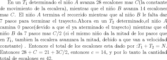 TEX: En un $T_1$ determinado el nio $A$  avanza $28$ escalones mas $C$(la constante de movimiento de la escalera), mientras que el nio $B$ avanza $14$ escalones mas $C$. El nio $A$ termina el recorrido mientras que al nio $B$ le falta dar $7$ pasos para terminar el trayecto.Ahora en un $T_2$ determinado,el nio  $A$ camina $0$ pasos(devido a que el ya aterminado el trayecto)  mientras que el nio $B$ da $7$ pasos  mas $C/2$ (si el mismo nio da la mitad de los pasos que en $T_1$, tambien la escalera avanzara la mitad, debido a que van a velocidad constante)  . Entonces el total de los escalones esta dado por :$ T_1 +T_2=N$. Entonces $28 + C= 21 +3C/2$, entonces $c=14$, y por lo tanto la cantidad total de escalones es $42$.