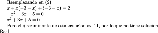 TEX: Reemplazando en (2)<br /><br /><br />$x+x(-3-x)+(-3-x)=2$<br /><br />$-x^2-3x-5=0$<br /><br />$x^2+3x+5=0$<br /><br />Pero el discriminante de esta ecuacion es -11, por lo que no tiene solucion Real.