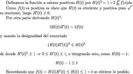 TEX: <br />Definamos la funci\'on a valores positivos $H(t)$ <br />por $H(t)^2=1+2\int_{0}^{t}f(s)ds$.<br /><br />Como $f(t)$ es positiva es claro que $H(t)$ es<br />creciente y positiva pues $\sqrt{\phantom{1}}$ es creciente,<br />luego $H'(t)\geq 0$.<br /><br />Por otra parte derivando $H(t)^2$:<br />$$2H(t)H'(t)=2f(t)$$<br />y usando la desigualdad del enunciado<br />$$(H(t)H'(t))^2\leq H(t)^2$$<br />de donde $H'(t)^2\leq 1$ $\Rightarrow$ $0\leq H'(t)\leq 1$,<br />e integrando esto, como $H(0)=1$:<br />$$H(t)-1\leq t$$<br /><br />Recordando que $f(t)=H(t)H'(t)\leq H(t) \leq 1+t$<br />se obtiene lo pedido.<br />