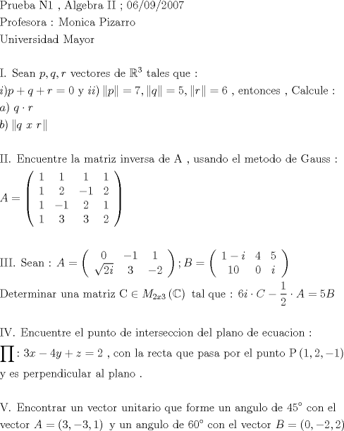 TEX: \[<br />\begin{gathered}<br />  {\text{Prueba N1 }}{\text{, Algebra II  ; 06/09/2007}} \hfill \\<br />  {\text{Profesora : Monica Pizarro}} \hfill \\<br />  {\text{Universidad Mayor}} \hfill \\<br />   \hfill \\<br />  {\text{I}}{\text{. Sean  }}p,q,r{\text{  vectores de }}\mathbb{R}^{\text{3}} {\text{ tales que :}} \hfill \\<br />  i)p + q + r = 0{\text{  y  }}ii)\left\| p \right\| = 7,\left\| q \right\| = 5,\left\| r \right\| = 6{\text{ }}{\text{, entonces }}{\text{, Calcule :}} \hfill \\<br />  a){\text{ }}q \cdot r \hfill \\<br />  b)\left\| {q{\text{ }}x{\text{ }}r} \right\| \hfill \\<br />   \hfill \\<br />  {\text{II}}{\text{. Encuentre la matriz inversa de A }}{\text{, usando el metodo de Gauss :}} \hfill \\<br />  A = \left( {\begin{array}{*{20}c}<br />   1 & 1 & 1 & 1  \\<br />   1 & 2 & { - 1} & 2  \\<br />   1 & { - 1} & 2 & 1  \\<br />   1 & 3 & 3 & 2  \\<br /><br /> \end{array} } \right) \hfill \\<br />   \hfill \\<br />  {\text{III}}{\text{. Sean : }}A = \left( {\begin{array}{*{20}c}<br />   0 & { - 1} & 1  \\<br />   {\sqrt {2i} } & 3 & { - 2}  \\<br /><br /> \end{array} } \right);B = \left( {\begin{array}{*{20}c}<br />   {1 - i} & 4 & 5  \\<br />   {10} & 0 & i  \\<br /><br /> \end{array} } \right) \hfill \\<br />  {\text{Determinar una matriz C}} \in M_{2x3} \left( \mathbb{C} \right){\text{ tal que :  }}6i \cdot C - \frac{1}<br />{2} \cdot A = 5B \hfill \\<br />   \hfill \\<br />  {\text{IV}}{\text{. Encuentre el punto de interseccion del plano de ecuacion : }} \hfill \\<br />  \prod {\text{:}} {\text{ }}3x - 4y + z = 2{\text{ }}{\text{, con la recta que pasa por el punto P}}\left( {1,2, - 1} \right) \hfill \\<br />  {\text{y es perpendicular al plano }}{\text{.}} \hfill \\<br />   \hfill \\<br />  {\text{V}}{\text{. Encontrar un vector unitario que forme un angulo de 45}}^ \circ  {\text{ con el}} \hfill \\<br />  {\text{vector  }}A = \left( {3, - 3,1} \right){\text{ y un angulo de }}60^ \circ  {\text{ con el vector  }}B = \left( {0, - 2,2} \right) \hfill \\ <br />\end{gathered} <br />\]