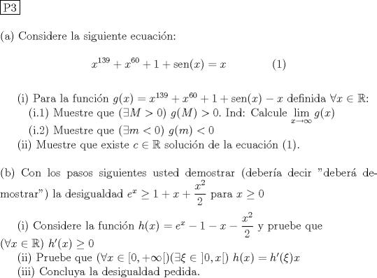 TEX: \noindent \fbox{P3}\\<br /><br />\noindent (a) Considere la siguiente ecuacin: \\<br />$$x^{139}+x^{60}+1+\operatorname{sen}(x) =x \qquad \qquad (1)$$\\<br />\indent (i) Para la funcin $g(x)=x^{139}+x^{60}+1+\operatorname{sen}(x)-x$ definida $\forall x\in \mathbb R$: \\<br />\indent \quad (i.1) Muestre que $(\exists M>0)\ g(M)>0.$ Ind: Calcule $\displaystyle \lim_{x\to \infty} g(x)$ \\<br />\indent \quad (i.2) Muestre que $(\exists m<0)\ g(m)<0$\\<br />\indent (ii) Muestre que existe $c\in \mathbb R$ solucin de la ecuacin (1). \\<br /><br />\noindent (b) Con los pasos siguientes usted demostrar (debera decir "deber demostrar") la desigualdad $e^x\ge 1+x+\dfrac{x^2}{2}$ para $x\ge 0$\\<br /><br />\indent (i) Considere la funcin $h(x)=e^x-1-x-\dfrac{x^2}{2}$ y pruebe que\\<br />$(\forall x\in \mathbb R )\ h'(x) \ge 0$\\<br />\indent (ii) Pruebe que $(\forall x\in [0,+\infty[)(\exists \xi \in \ ]0,x[) \ h(x)=h'(\xi)x$ \\<br />\indent (iii) Concluya la desigualdad pedida.