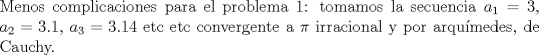 TEX: $ $\\<br />Menos complicaciones para el problema 1: tomamos la secuencia $a_{1}=3$, $a_{2}=3.1$, $a_{3}=3.14$ etc etc convergente a $\pi$ irracional y por arqu\'imedes, de Cauchy.