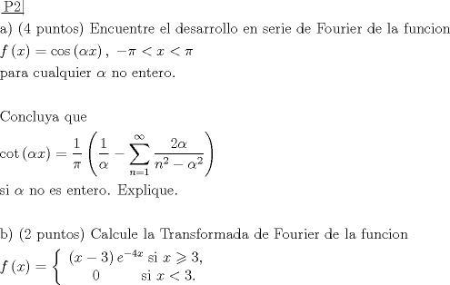 TEX: \[\begin{gathered}<br />  \left. {\underline {\, <br /> {{\text{P2}}} \,}}\! \right|  \hfill \\<br />  {\text{a) (4 puntos) Encuentre el desarrollo en serie de Fourier de la funcion}} \hfill \\<br />  f\left( x \right) = \cos \left( {\alpha x} \right),\; - \pi  < x < \pi  \hfill \\<br />  {\text{para cualquier }}\alpha {\text{ no entero}}{\text{.}} \hfill \\<br />   \hfill \\<br />  {\text{Concluya que}} \hfill \\<br />  \cot \left( {\alpha x} \right) = \frac{1}<br />{\pi }\left( {\frac{1}<br />{\alpha } - \sum\limits_{n = 1}^\infty  {\frac{{2\alpha }}<br />{{{n^2} - {\alpha ^2}}}} } \right) \hfill \\<br />  {\text{si }}\alpha {\text{ no es entero}}{\text{. Explique}}{\text{.}} \hfill \\<br />   \hfill \\<br />  {\text{b) (2 puntos) Calcule la Transformada de Fourier de la funcion}} \hfill \\<br />  f\left( x \right) = \left\{ {\begin{array}{*{20}{c}}<br />   {\left( {x - 3} \right){e^{ - 4x}}\;{\text{si }}x \geqslant 3,}  \\<br />   {\;\;\;\;0\;\;\;\;\;\;\;\;\;\;{\text{si }}x < 3.}  \\<br /><br /> \end{array} } \right. \hfill \\ <br />\end{gathered} \]<br />