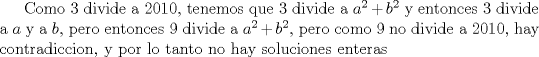 TEX: Como 3 divide a 2010, tenemos que 3 divide a $a^2+b^2$ y entonces 3 divide a $a$ y a $b$, pero entonces 9 divide a $a^2+b^2$, pero como 9 no divide a 2010, hay contradiccion, y por lo tanto no hay soluciones enteras